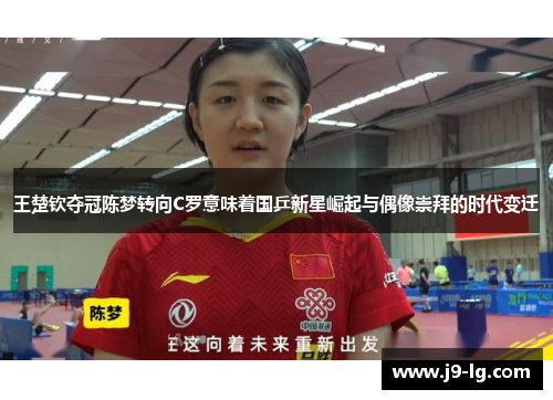 王楚钦夺冠陈梦转向C罗意味着国乒新星崛起与偶像崇拜的时代变迁