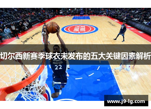 切尔西新赛季球衣未发布的五大关键因素解析
