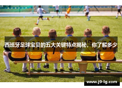 西班牙足球宝贝的五大关键特点揭秘，你了解多少