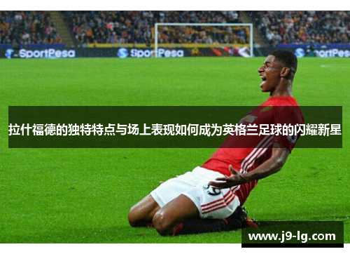 拉什福德的独特特点与场上表现如何成为英格兰足球的闪耀新星