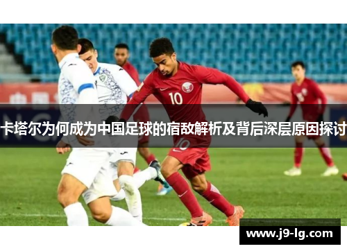 卡塔尔为何成为中国足球的宿敌解析及背后深层原因探讨